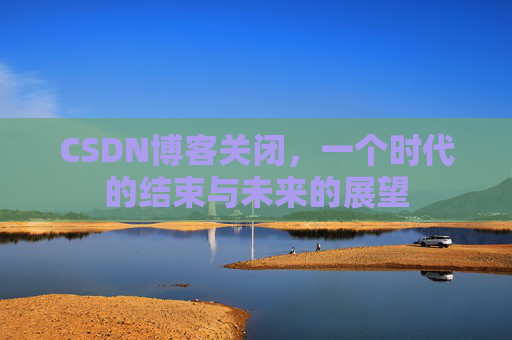 CSDN博客关闭，一个时代的结束与未来的展望
